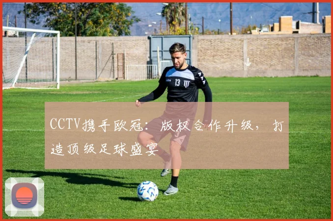 CCTV携手欧冠：版权合作升级，打造顶级足球盛宴