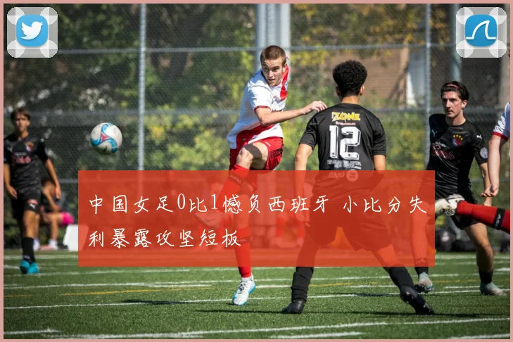 中国女足0比1憾负西班牙 小比分失利暴露攻坚短板