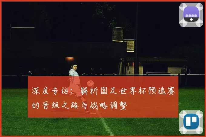 深度专访：解析国足世界杯预选赛的晋级之路与战略调整