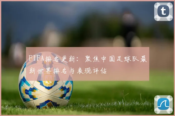FIFA排名更新:聚焦中国足球队最新世界排名与表现评估