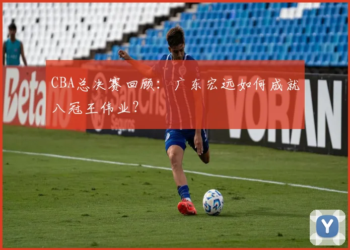 CBA总决赛回顾:广东宏远如何成就八冠王伟业?