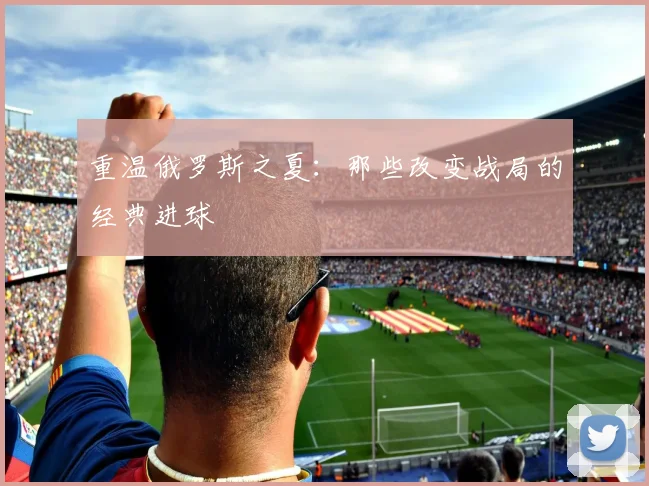 重温俄罗斯之夏：那些改变战局的经典进球