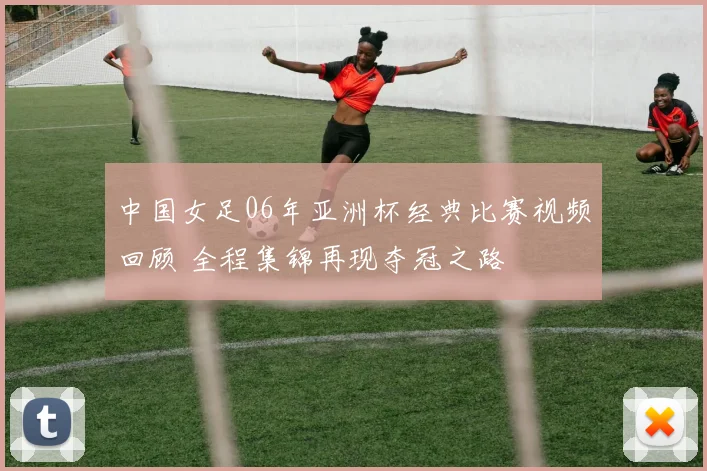 中国女足06年亚洲杯经典比赛视频回顾 全程集锦再现夺冠之路
