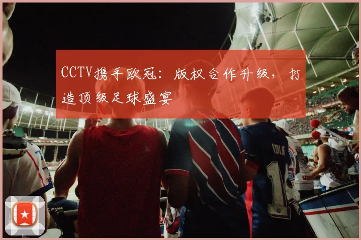 CCTV携手欧冠：版权合作升级，打造顶级足球盛宴