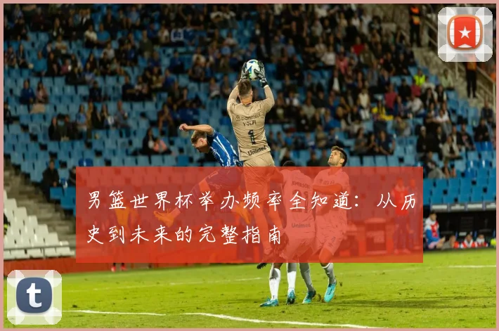男篮世界杯举办频率全知道:从历史到未来的完整指南