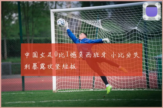 中国女足0比1憾负西班牙 小比分失利暴露攻坚短板