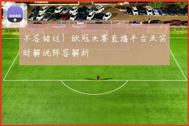 不容错过!欧冠决赛直播平台及实时解说阵容解析
