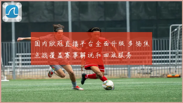 国内欧冠直播平台全面升级 多场焦点战覆盖赛事解说和回放服务