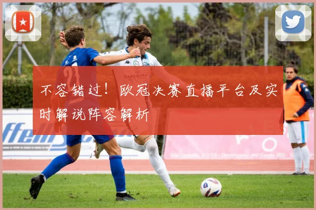不容错过！欧冠决赛直播平台及实时解说阵容解析