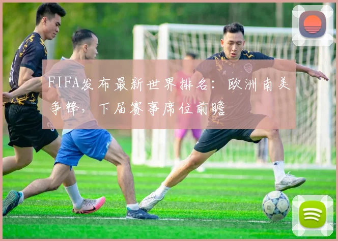 FIFA发布最新世界排名：欧洲南美争锋，下届赛事席位前瞻