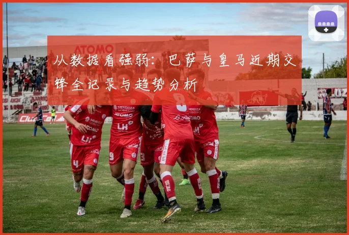 从数据看强弱：巴萨与皇马近期交锋全记录与趋势分析