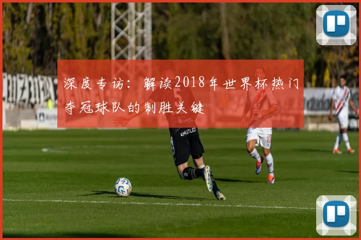 深度专访：解读2018年世界杯热门夺冠球队的制胜关键
