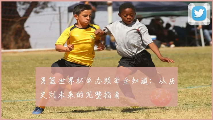 男篮世界杯举办频率全知道：从历史到未来的完整指南